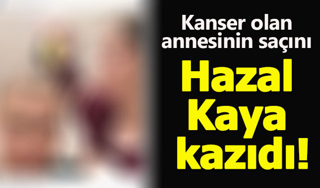 Hazal Kaya, kanser hastası annesinin saçlarını kazıdı