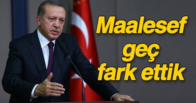Erdoğan: Maalesef geç farkettik 